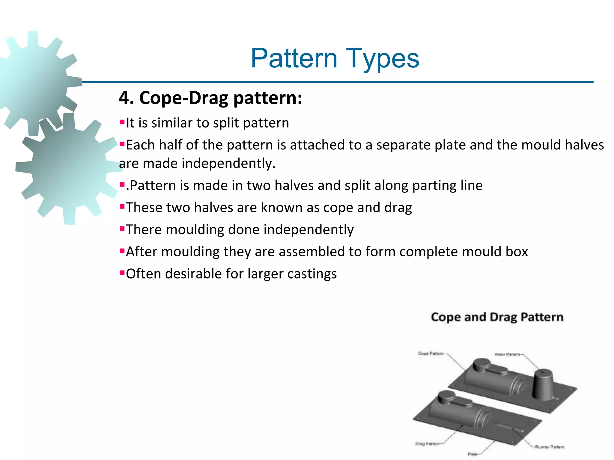 Pattern Types
4. Cope-Drag pattern:
It is similar to split pattern
Each half of the pattern is attached to a separate plate and the mould halves
are made independently.
.Pattern is made in two halves and split along parting line
These two halves are known as cope and drag
There moulding done independently
After moulding they are assembled to form complete mould box
Often desirable for larger castings
 