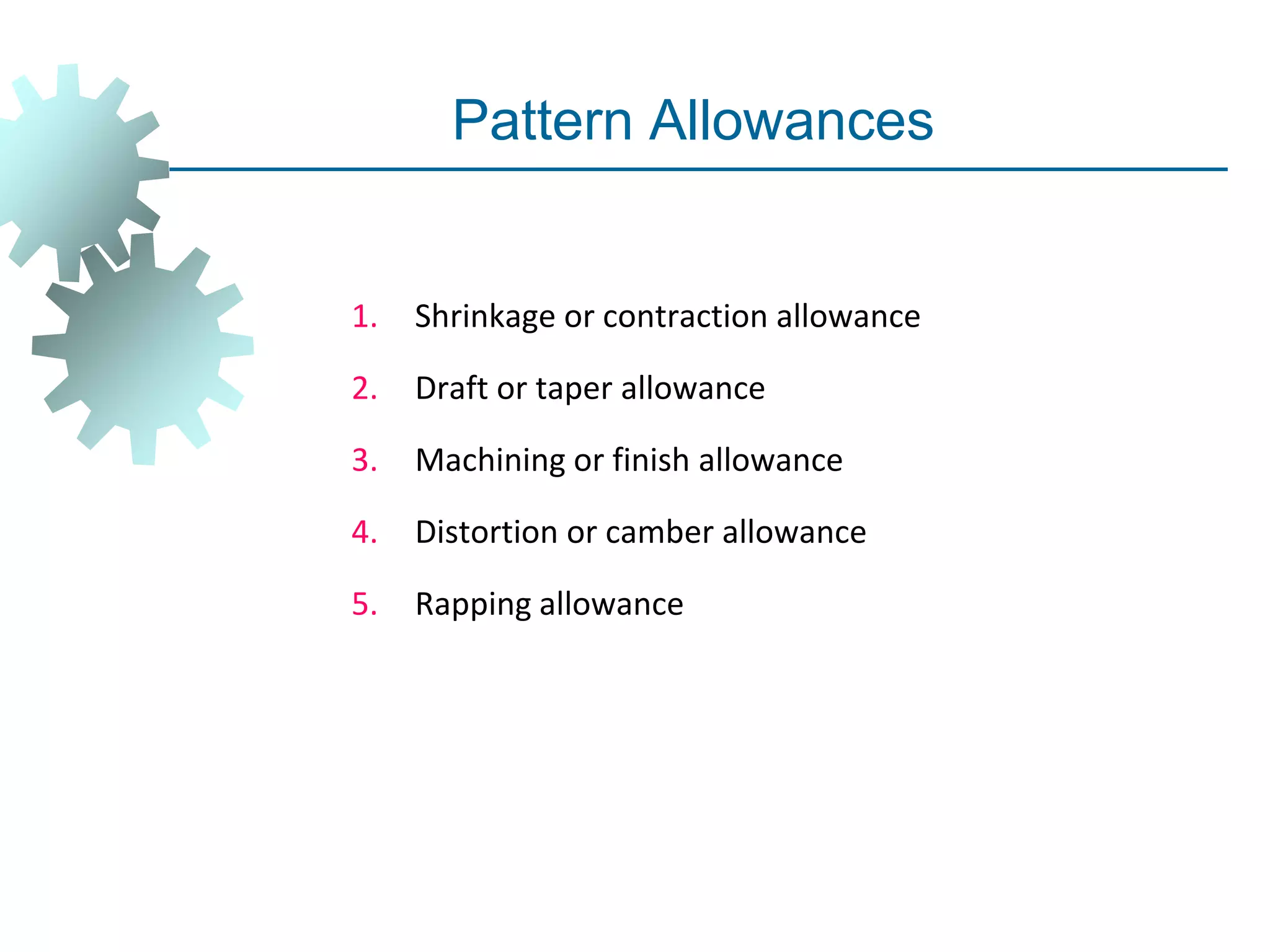 Pattern Allowances
1. Shrinkage or contraction allowance
2. Draft or taper allowance
3. Machining or finish allowance
4. Distortion or camber allowance
5. Rapping allowance
 