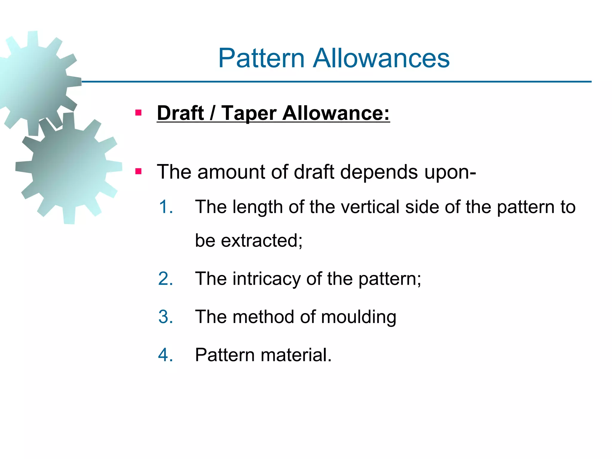 Pattern Allowances
 Draft / Taper Allowance:
 The amount of draft depends upon-
1. The length of the vertical side of the pattern to
be extracted;
2. The intricacy of the pattern;
3. The method of moulding
4. Pattern material.
 