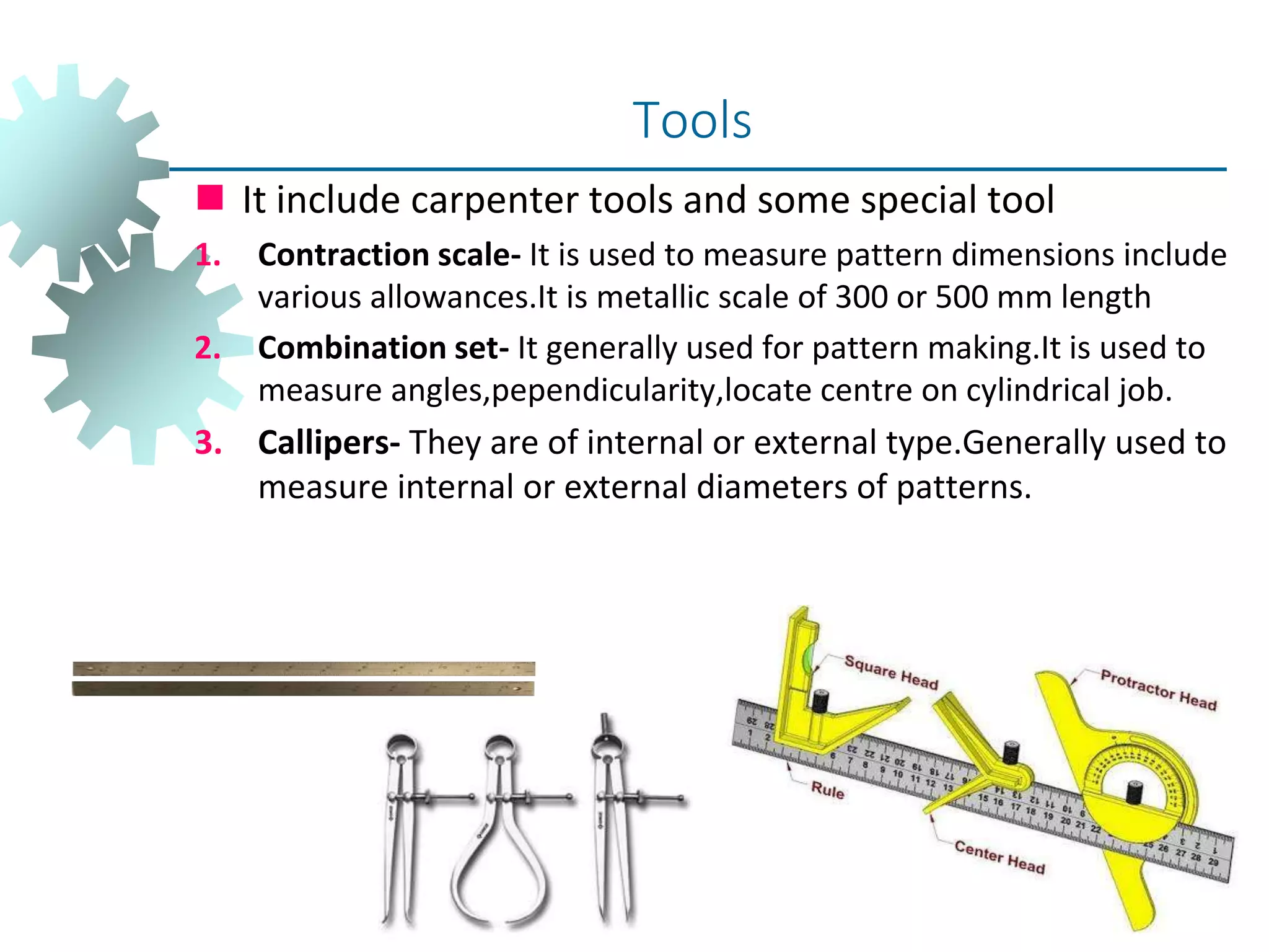  It include carpenter tools and some special tool
1. Contraction scale- It is used to measure pattern dimensions include
various allowances.It is metallic scale of 300 or 500 mm length
2. Combination set- It generally used for pattern making.It is used to
measure angles,pependicularity,locate centre on cylindrical job.
3. Callipers- They are of internal or external type.Generally used to
measure internal or external diameters of patterns.
Tools
 
