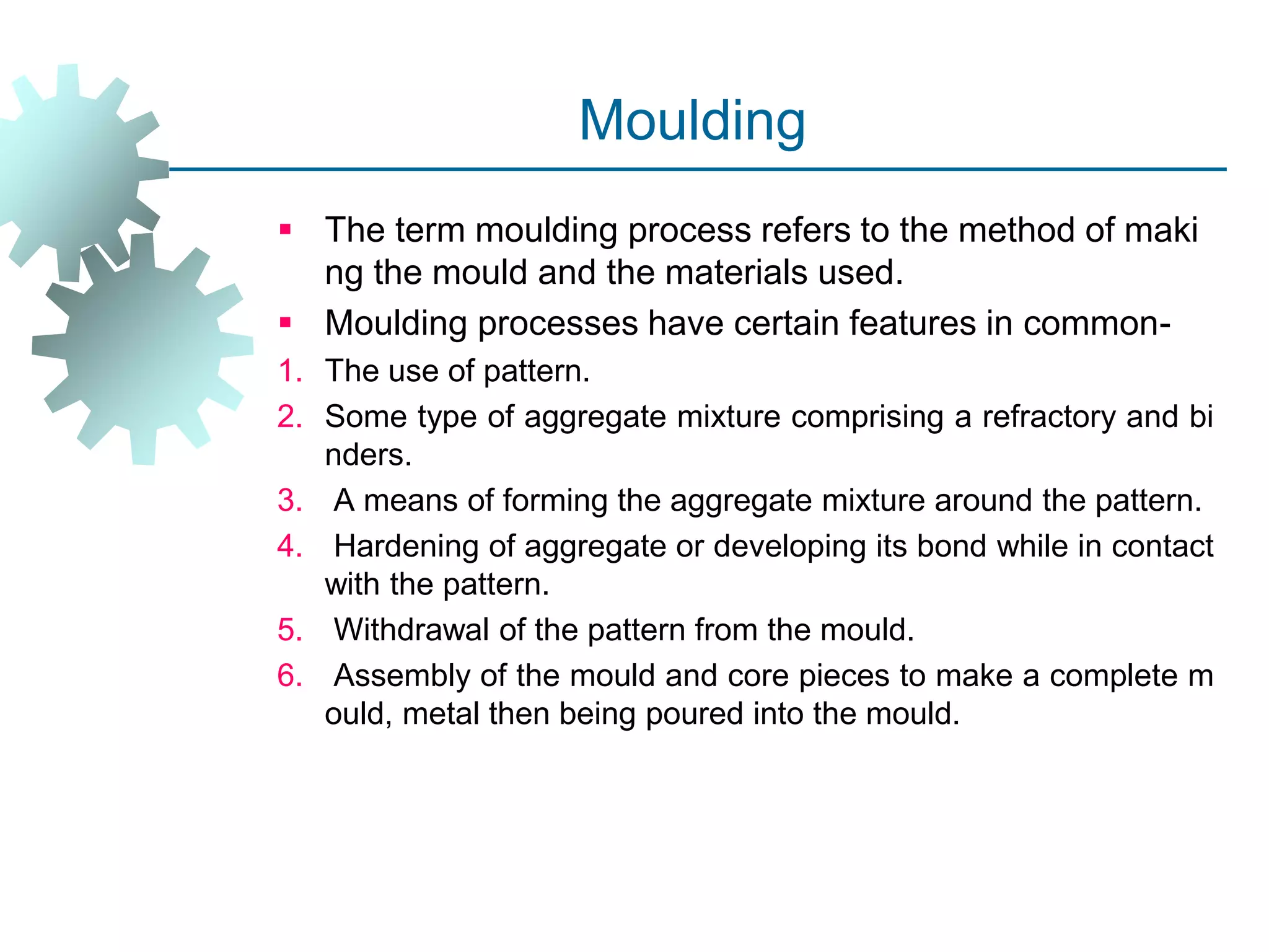 Moulding
 The term moulding process refers to the method of maki
ng the mould and the materials used.
 Moulding processes have certain features in common-
1. The use of pattern.
2. Some type of aggregate mixture comprising a refractory and bi
nders.
3. A means of forming the aggregate mixture around the pattern.
4. Hardening of aggregate or developing its bond while in contact
with the pattern.
5. Withdrawal of the pattern from the mould.
6. Assembly of the mould and core pieces to make a complete m
ould, metal then being poured into the mould.
 