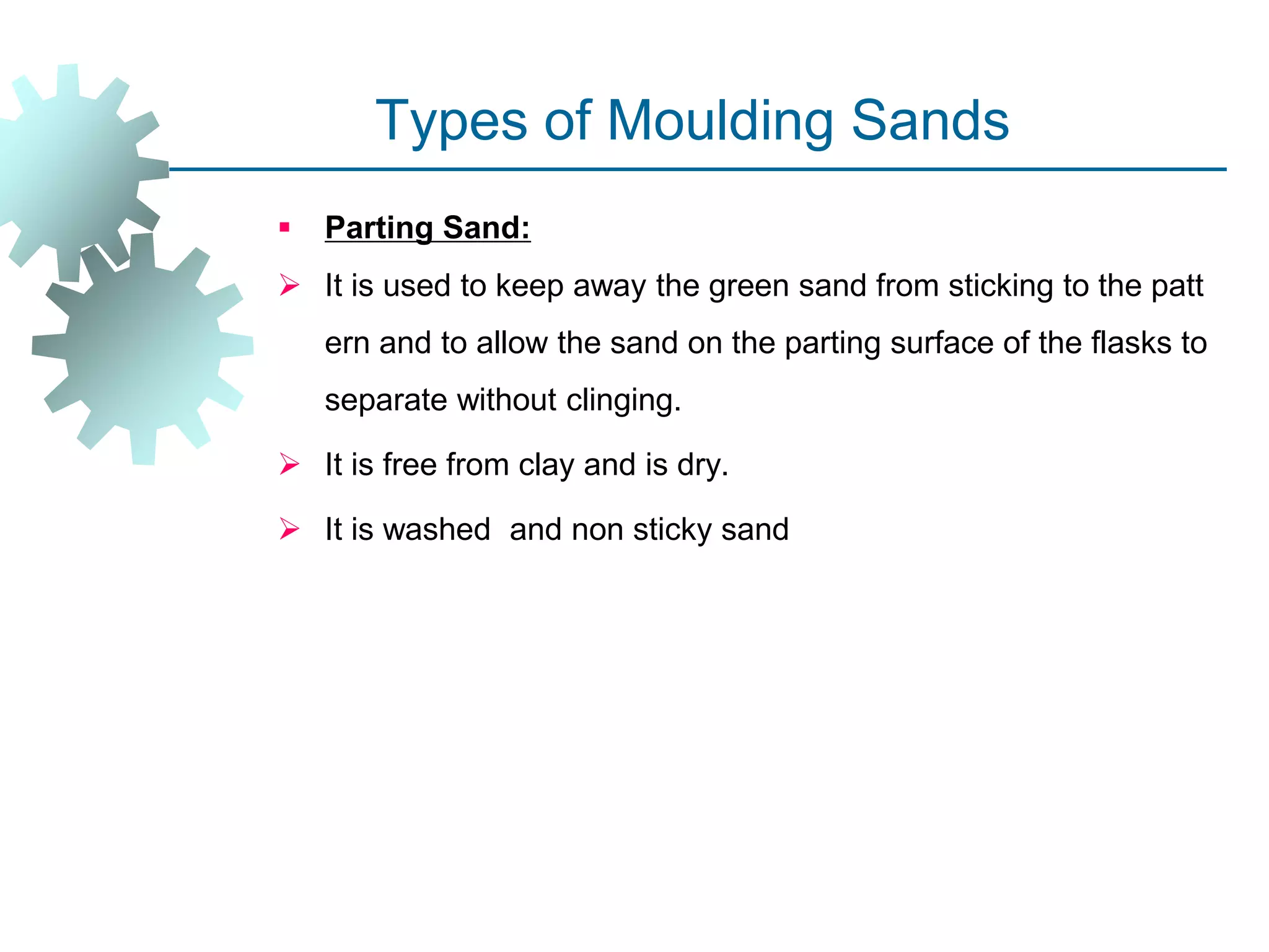 Types of Moulding Sands
 Parting Sand:
 It is used to keep away the green sand from sticking to the patt
ern and to allow the sand on the parting surface of the flasks to
separate without clinging.
 It is free from clay and is dry.
 It is washed and non sticky sand
 