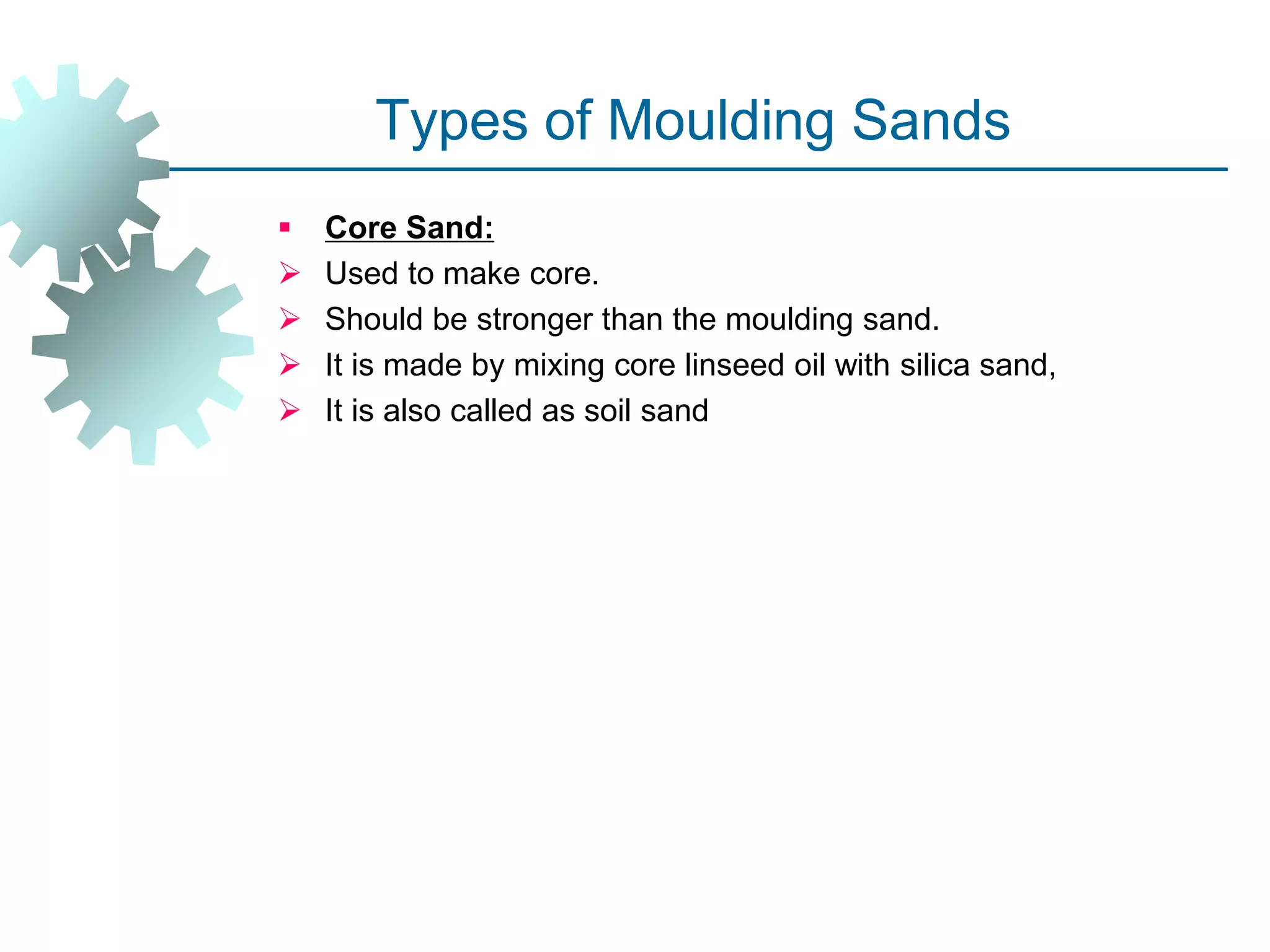 Types of Moulding Sands
 Core Sand:
 Used to make core.
 Should be stronger than the moulding sand.
 It is made by mixing core linseed oil with silica sand,
 It is also called as soil sand
 