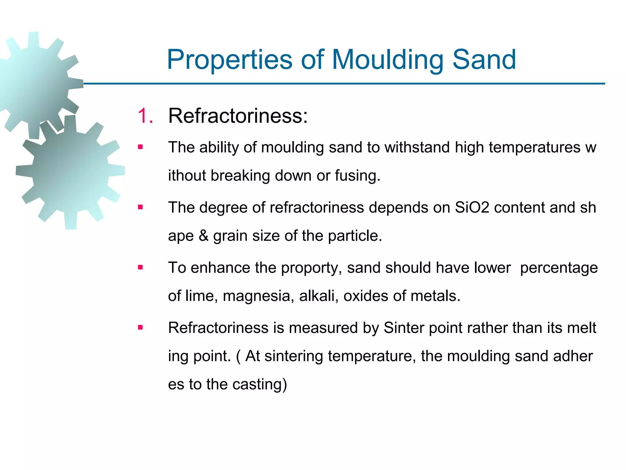 Properties of Moulding Sand
1. Refractoriness:
 The ability of moulding sand to withstand high temperatures w
ithout breaking down or fusing.
 The degree of refractoriness depends on SiO2 content and sh
ape & grain size of the particle.
 To enhance the proporty, sand should have lower percentage
of lime, magnesia, alkali, oxides of metals.
 Refractoriness is measured by Sinter point rather than its melt
ing point. ( At sintering temperature, the moulding sand adher
es to the casting)
 