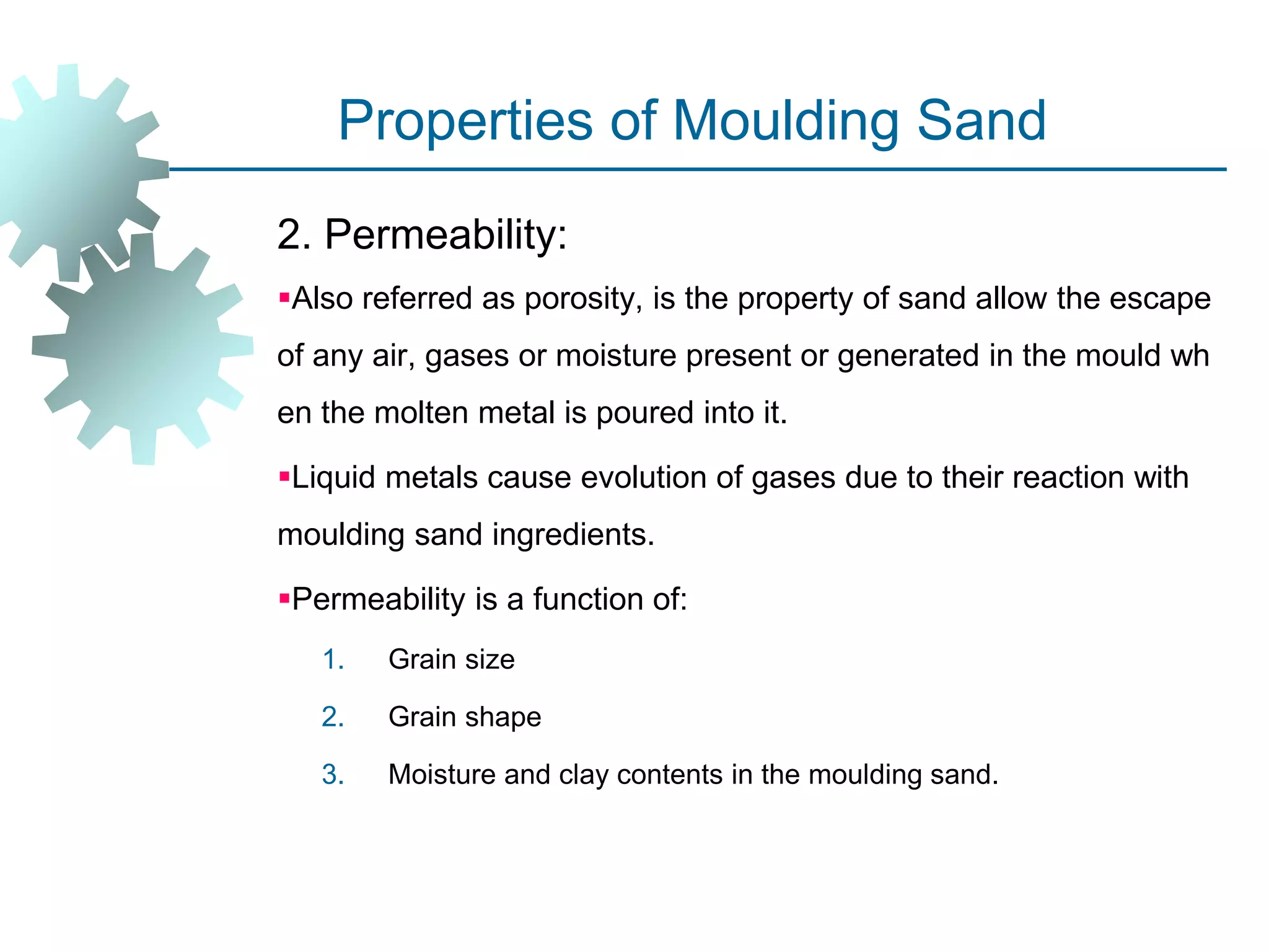 Properties of Moulding Sand
2. Permeability:
Also referred as porosity, is the property of sand allow the escape
of any air, gases or moisture present or generated in the mould wh
en the molten metal is poured into it.
Liquid metals cause evolution of gases due to their reaction with
moulding sand ingredients.
Permeability is a function of:
1. Grain size
2. Grain shape
3. Moisture and clay contents in the moulding sand.
 