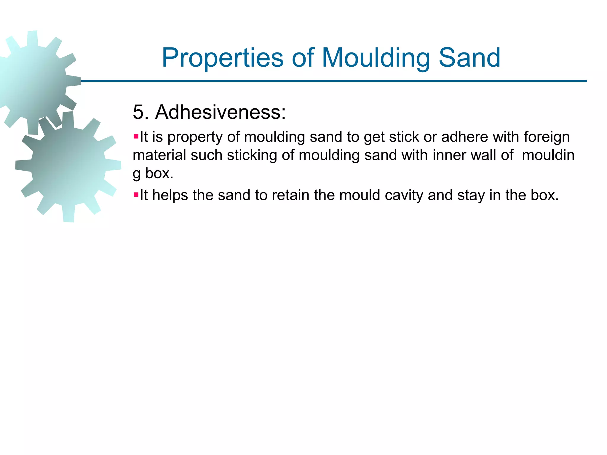 Properties of Moulding Sand
5. Adhesiveness:
It is property of moulding sand to get stick or adhere with foreign
material such sticking of moulding sand with inner wall of mouldin
g box.
It helps the sand to retain the mould cavity and stay in the box.
 