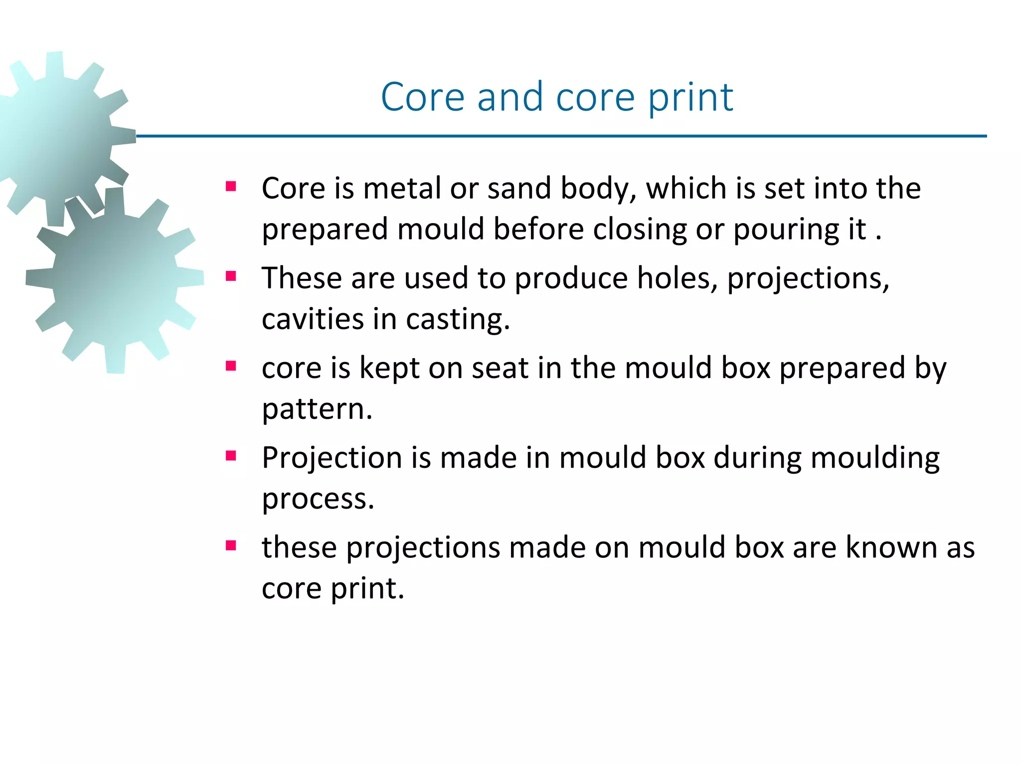  Core is metal or sand body, which is set into the
prepared mould before closing or pouring it .
 These are used to produce holes, projections,
cavities in casting.
 core is kept on seat in the mould box prepared by
pattern.
 Projection is made in mould box during moulding
process.
 these projections made on mould box are known as
core print.
Core and core print
 