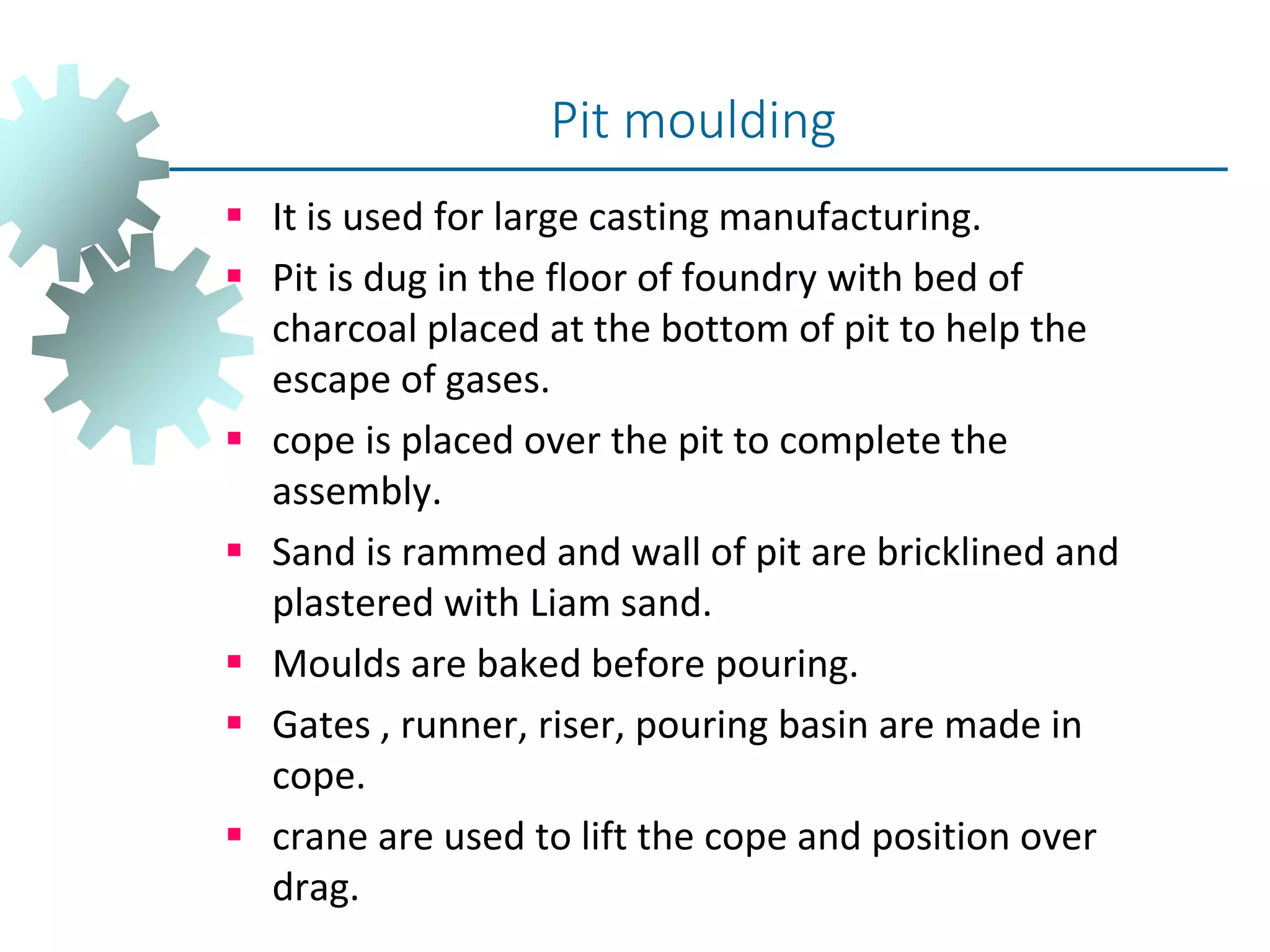  It is used for large casting manufacturing.
 Pit is dug in the floor of foundry with bed of
charcoal placed at the bottom of pit to help the
escape of gases.
 cope is placed over the pit to complete the
assembly.
 Sand is rammed and wall of pit are bricklined and
plastered with Liam sand.
 Moulds are baked before pouring.
 Gates , runner, riser, pouring basin are made in
cope.
 crane are used to lift the cope and position over
drag.
Pit moulding
 