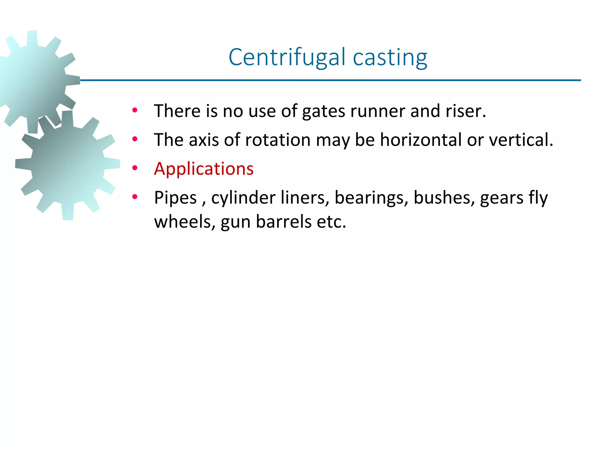 • There is no use of gates runner and riser.
• The axis of rotation may be horizontal or vertical.
• Applications
• Pipes , cylinder liners, bearings, bushes, gears fly
wheels, gun barrels etc.
Centrifugal casting
 