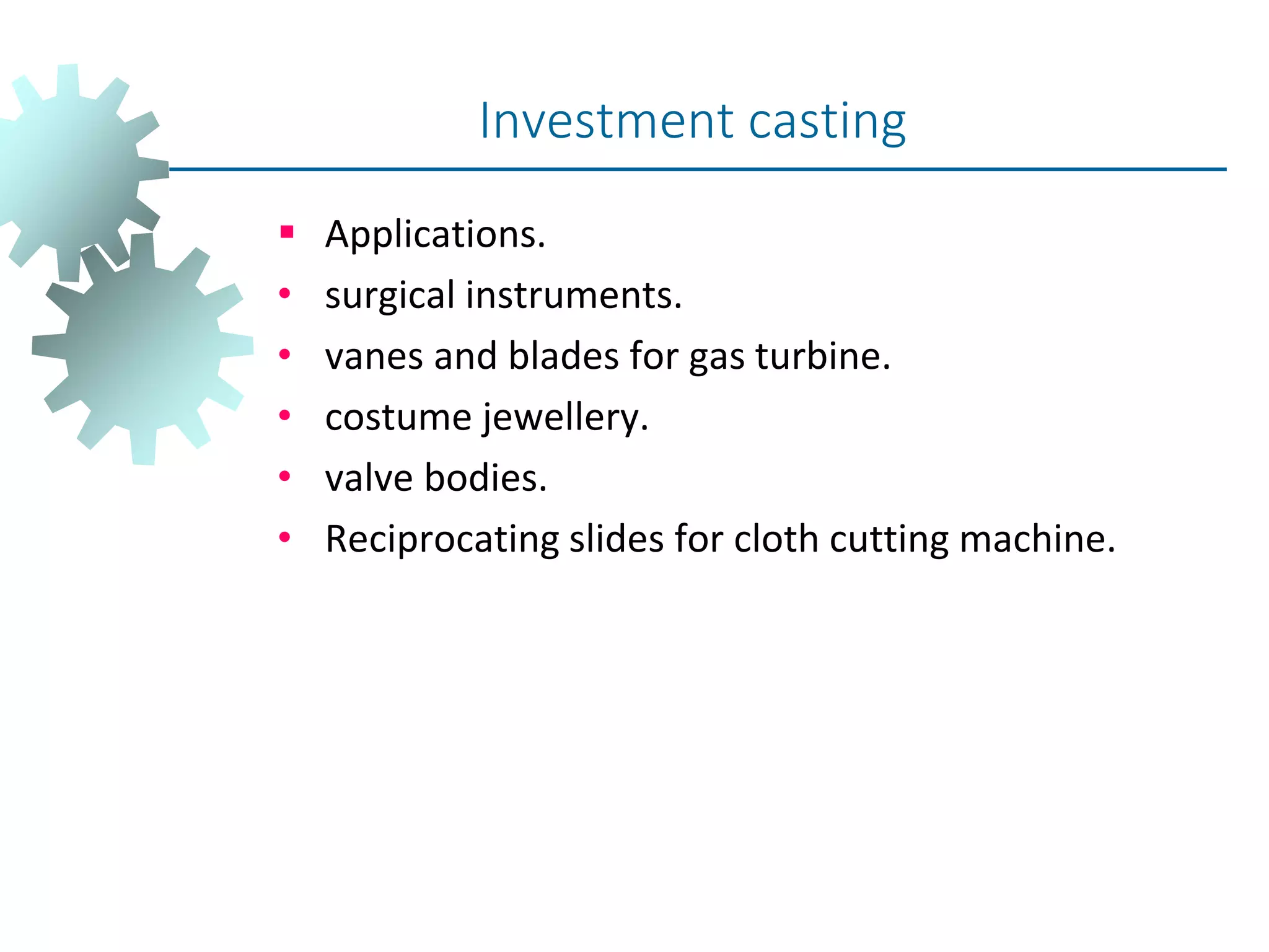  Applications.
• surgical instruments.
• vanes and blades for gas turbine.
• costume jewellery.
• valve bodies.
• Reciprocating slides for cloth cutting machine.
Investment casting
 