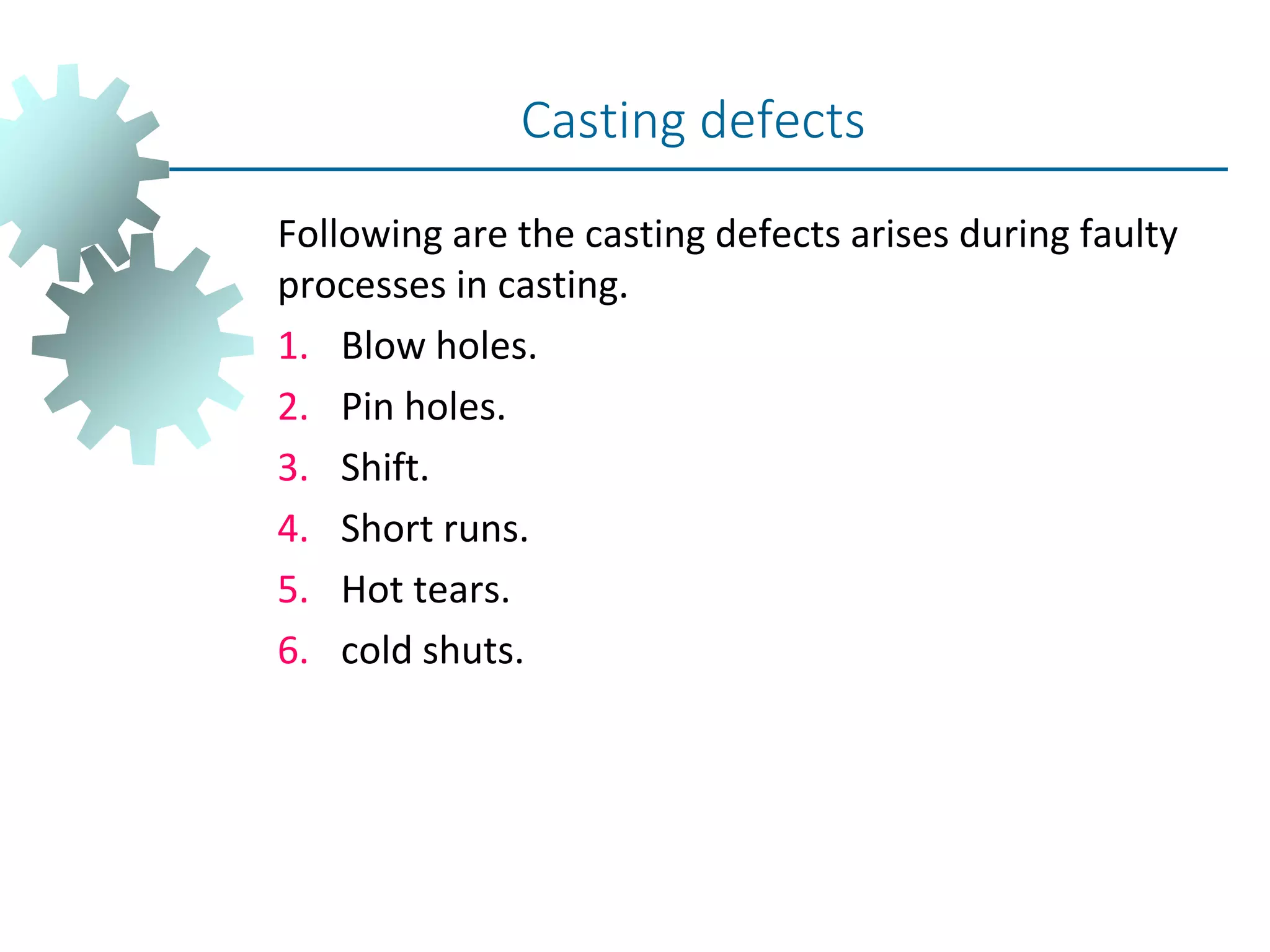 Following are the casting defects arises during faulty
processes in casting.
1. Blow holes.
2. Pin holes.
3. Shift.
4. Short runs.
5. Hot tears.
6. cold shuts.
Casting defects
 