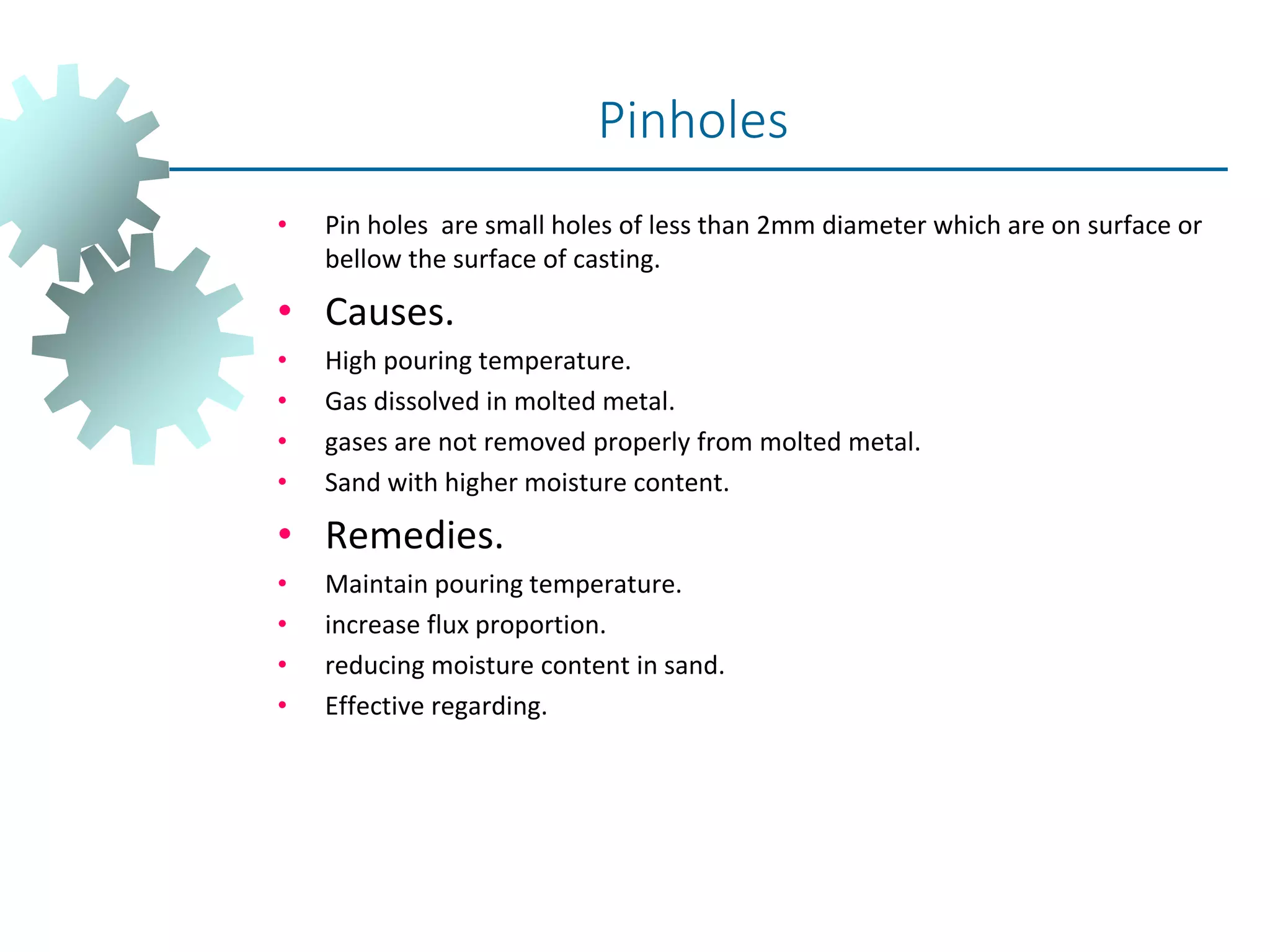 • Pin holes are small holes of less than 2mm diameter which are on surface or
bellow the surface of casting.
• Causes.
• High pouring temperature.
• Gas dissolved in molted metal.
• gases are not removed properly from molted metal.
• Sand with higher moisture content.
• Remedies.
• Maintain pouring temperature.
• increase flux proportion.
• reducing moisture content in sand.
• Effective regarding.
Pinholes
 