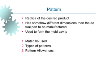 Pattern
 Replica of the desired product
 Has somehow different dimensions than the ac
tual part to be manufactured
 Used to form the mold cavity
1. Materials used
2. Types of patterns
3. Pattern Allowances
 
