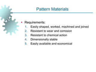 Pattern Materials
 Requirements:
1. Easily shaped, worked, machined and joined
2. Resistant to wear and corrosion
3. Resistant to chemical action
4. Dimensionally stable
5. Easily available and economical
 
