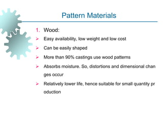 Pattern Materials
1. Wood:
 Easy availability, low weight and low cost
 Can be easily shaped
 More than 90% castings use wood patterns
 Absorbs moisture. So, distortions and dimensional chan
ges occur
 Relatively lower life, hence suitable for small quantity pr
oduction
 