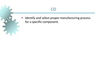  Identify and select proper manufacturing process
for a specific component.
CO
 