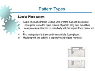 Pattern Types
1. As pre The name Pattern Contain One or more than one loose piece
2. Loose piece is used to make removal of pattern easy from mould box
3. loose pieces are attached to main body with the help of dowel pins or wir
e
4. First main pattern is drawn and then carefully loose pieces
5. Moulding with this pattern is expensive and require more skill
3.Loose Piece pattern
 