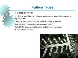 Pattern Types
5. Gated pattern:
In this patters of gate and riser or runner are permanently attached to
regular pattern
They are used to manufacture multiple casting in on time
Each pattern is connected with common runner .
Suitable for pouring small castings and for mass production
It save labour and time
 