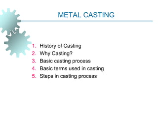 METAL CASTING
1. History of Casting
2. Why Casting?
3. Basic casting process
4. Basic terms used in casting
5. Steps in casting process
 