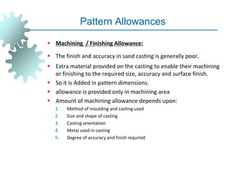 Pattern Allowances
 Machining / Finishing Allowance:
 The finish and accuracy in sand casting is generally poor.
 Extra material provided on the casting to enable their machining
or finishing to the required size, accuracy and surface finish.
 So it is Added in pattern dimensions.
 allowance is provided only in machining area
 Amount of machining allowance depends upon:
1. Method of moulding and casting used
2. Size and shape of casting
3. Casting orientation
4. Metal used in casting
5. Degree of accuracy and finish required
 