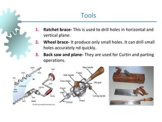 1. Ratchet brace- This is used to drill holes in horizontal and
vertical plane.
2. Wheel brace- It produce only small holes. It can drill small
holes accurately nd quickly.
3. Back saw and plane- They are used for Curtin and parting
operations.
Tools
 