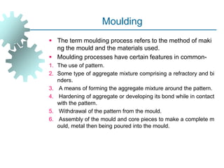 Moulding
 The term moulding process refers to the method of maki
ng the mould and the materials used.
 Moulding processes have certain features in common-
1. The use of pattern.
2. Some type of aggregate mixture comprising a refractory and bi
nders.
3. A means of forming the aggregate mixture around the pattern.
4. Hardening of aggregate or developing its bond while in contact
with the pattern.
5. Withdrawal of the pattern from the mould.
6. Assembly of the mould and core pieces to make a complete m
ould, metal then being poured into the mould.
 