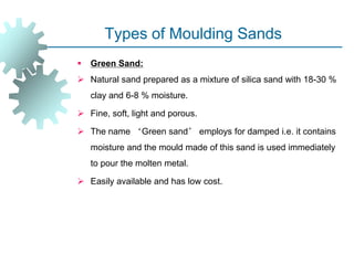 Types of Moulding Sands
 Green Sand:
 Natural sand prepared as a mixture of silica sand with 18-30 %
clay and 6-8 % moisture.
 Fine, soft, light and porous.
 The name ‘Green sand’ employs for damped i.e. it contains
moisture and the mould made of this sand is used immediately
to pour the molten metal.
 Easily available and has low cost.
 