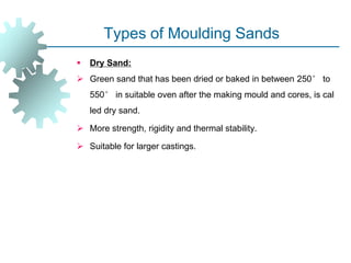 Types of Moulding Sands
 Dry Sand:
 Green sand that has been dried or baked in between 250° to
550° in suitable oven after the making mould and cores, is cal
led dry sand.
 More strength, rigidity and thermal stability.
 Suitable for larger castings.
 