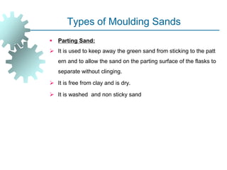 Types of Moulding Sands
 Parting Sand:
 It is used to keep away the green sand from sticking to the patt
ern and to allow the sand on the parting surface of the flasks to
separate without clinging.
 It is free from clay and is dry.
 It is washed and non sticky sand
 