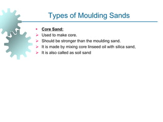 Types of Moulding Sands
 Core Sand:
 Used to make core.
 Should be stronger than the moulding sand.
 It is made by mixing core linseed oil with silica sand,
 It is also called as soil sand
 