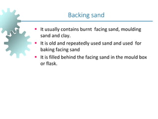 It usually contains burnt facing sand, moulding
sand and clay.
 It is old and repeatedly used sand and used for
baking facing sand
 It is filled behind the facing sand in the mould box
or flask.
Backing sand
 