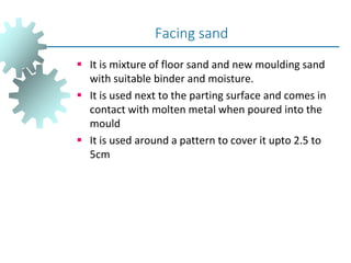  It is mixture of floor sand and new moulding sand
with suitable binder and moisture.
 It is used next to the parting surface and comes in
contact with molten metal when poured into the
mould
 It is used around a pattern to cover it upto 2.5 to
5cm
Facing sand
 