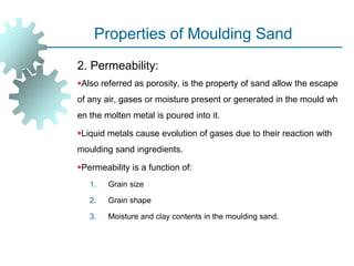 Properties of Moulding Sand
2. Permeability:
Also referred as porosity, is the property of sand allow the escape
of any air, gases or moisture present or generated in the mould wh
en the molten metal is poured into it.
Liquid metals cause evolution of gases due to their reaction with
moulding sand ingredients.
Permeability is a function of:
1. Grain size
2. Grain shape
3. Moisture and clay contents in the moulding sand.
 