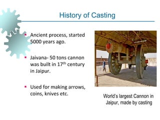 History of Casting
 Ancient process, started
5000 years ago.
 Jaivana- 50 tons cannon
was built in 17th century
in Jaipur.
 Used for making arrows,
coins, knives etc. World’s largest Cannon in
Jaipur, made by casting
 