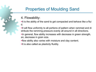 Properties of Moulding Sand
4. Flowability:
It is the ability of the sand to get compacted and behave like a flui
d.
It will flow uniformly to all portions of pattern when rammed and di
stribute the ramming pressure evenly all around in all directions.
In general, flow ability increases with decrease in green strength,
an, decrease in grain size.
flow ability also varies with moisture and clay content.
It is also called as plasticity fluidity.
 