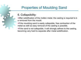 Properties of Moulding Sand
6. Collapsibility:
After solidification of the molten metal, the casting is required to b
e removed from the mould.
If the moulding sand is easily collapsible, free contraction of the
metal as well as easy removal of the casting is possible.
If the sand is not collapsible, it will strongly adhere to the casting,
becoming very hard to separate after metal solidification.
 