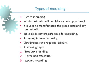 1. Bench moulding
• In this method small mould are made upon bench
• It is used to manufactured the green sand and dry
sand mould.
• loose piece patterns are used for moulding.
• Ramming is done manually.
• Slow process and requires labours.
• it is having types
1. Two box moulding.
2. Three box moulding.
3. stacked moulding.
Types of moulding
 