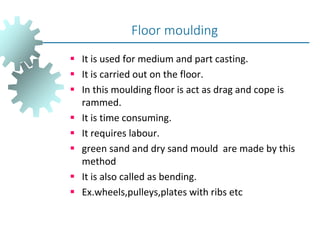  It is used for medium and part casting.
 It is carried out on the floor.
 In this moulding floor is act as drag and cope is
rammed.
 It is time consuming.
 It requires labour.
 green sand and dry sand mould are made by this
method
 It is also called as bending.
 Ex.wheels,pulleys,plates with ribs etc
Floor moulding
 