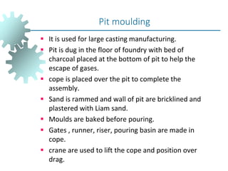  It is used for large casting manufacturing.
 Pit is dug in the floor of foundry with bed of
charcoal placed at the bottom of pit to help the
escape of gases.
 cope is placed over the pit to complete the
assembly.
 Sand is rammed and wall of pit are bricklined and
plastered with Liam sand.
 Moulds are baked before pouring.
 Gates , runner, riser, pouring basin are made in
cope.
 crane are used to lift the cope and position over
drag.
Pit moulding
 