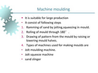  It is suitable for large production
• It consist of following steps
1. Ramming of sand by jolting,squeezing in mould.
2. Rolling of mould through 180°.
3. Drawing of pattern from the mould by raising or
lowering mould halves.
4. Types of machines used for making moulds are
• Jolt moulding machine.
• Jolt squeeze machine
• sand slinger
Machine moulding
 