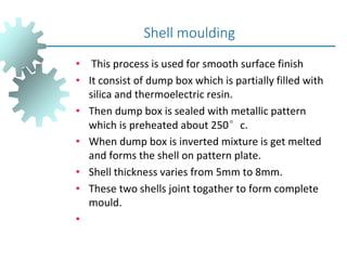 • This process is used for smooth surface finish
• It consist of dump box which is partially filled with
silica and thermoelectric resin.
• Then dump box is sealed with metallic pattern
which is preheated about 250°c.
• When dump box is inverted mixture is get melted
and forms the shell on pattern plate.
• Shell thickness varies from 5mm to 8mm.
• These two shells joint togather to form complete
mould.
•
Shell moulding
 