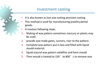 • It is also known as lost wax casting precision casting.
• This method is used for manufacturing jewellry,dental
goods.
• It involves following steps.
1. Making of wax pattern sometimes mercury or plastic may
be used.
2. provide wax made gates, runners, riser to the pattern.
3. Complete wax pattern put in box and filled with liquid
mould material.
4. liquid around wax pattern solidifies and form mould
5. Then mould is heated to 150°to 800°c to remove wax
Investment casting
 