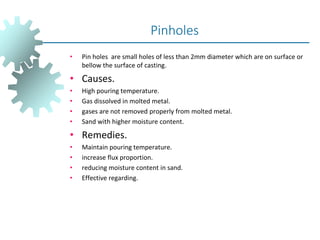 • Pin holes are small holes of less than 2mm diameter which are on surface or
bellow the surface of casting.
• Causes.
• High pouring temperature.
• Gas dissolved in molted metal.
• gases are not removed properly from molted metal.
• Sand with higher moisture content.
• Remedies.
• Maintain pouring temperature.
• increase flux proportion.
• reducing moisture content in sand.
• Effective regarding.
Pinholes
 