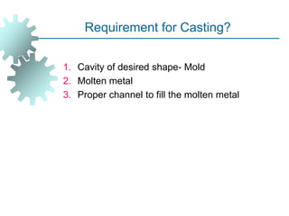 Requirement for Casting?
1. Cavity of desired shape- Mold
2. Molten metal
3. Proper channel to fill the molten metal
 