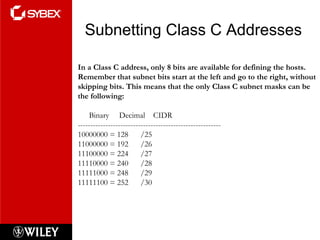 Subnetting Class C Addresses In a Class C address, only 8 bits are available for defining the hosts. Remember that subnet bits start at the left and go to the right, without skipping bits. This means that the only Class C subnet masks can be the following: Binary  Decimal  CIDR --------------------------------------------------------- 10000000 = 128  /25  11000000 = 192  /26 11100000 = 224  /27 11110000 = 240  /28 11111000 = 248  /29 11111100 = 252  /30 