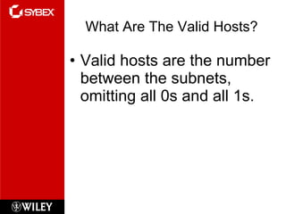 What Are The Valid Hosts? Valid hosts are the number between the subnets, omitting all 0s and all 1s. 