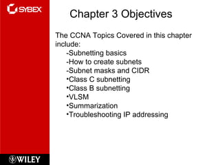 Chapter 3 Objectives The CCNA Topics Covered in this chapter include: -Subnetting basics -How to create subnets -Subnet masks and CIDR Class C subnetting Class B subnetting VLSM Summarization Troubleshooting IP addressing 