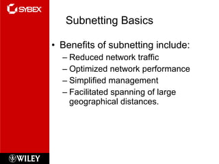 Subnetting Basics Benefits of subnetting include: Reduced network traffic Optimized network performance Simplified management Facilitated spanning of large geographical distances. 