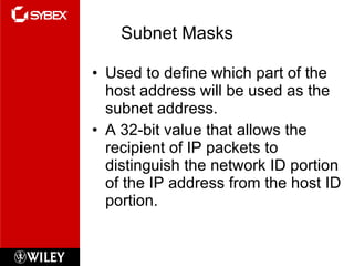 Subnet Masks Used to define which part of the host address will be used as the subnet address. A 32-bit value that allows the recipient of IP packets to distinguish the network ID portion of the IP address from the host ID portion. 