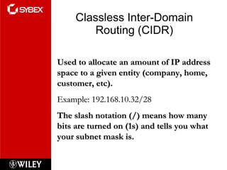 Classless Inter-Domain Routing (CIDR) Used to allocate an amount of IP address space to a given entity (company, home, customer, etc). Example: 192.168.10.32/28 The slash notation (/) means how many bits are turned on (1s) and tells you what your subnet mask is. 